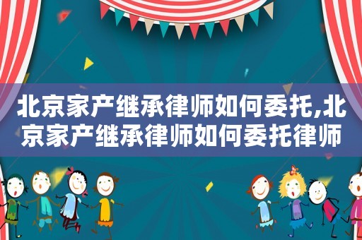 北京家產繼承律師如何委托,北京家產繼承律師如何委托律師辦理