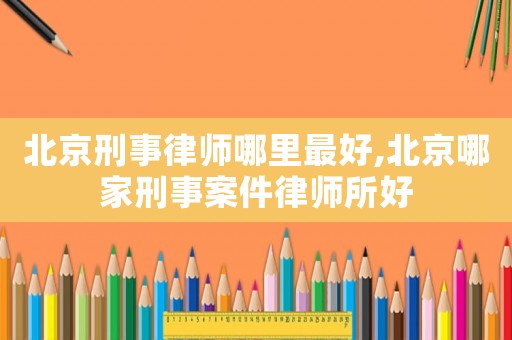 北京刑事律師哪里最好,北京哪家刑事案件律師所好