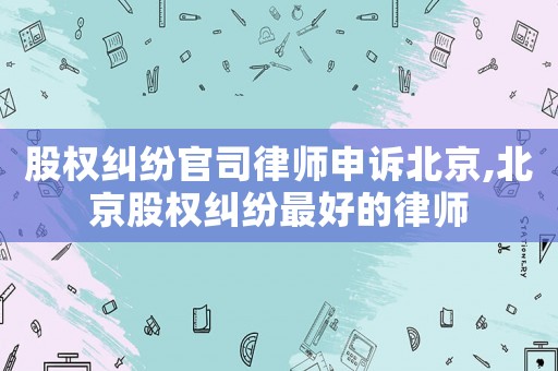 股權(quán)糾紛官司律師申訴北京,北京股權(quán)糾紛最好的律師