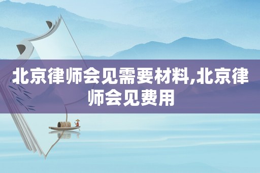 北京律師會見需要材料,北京律師會見費用