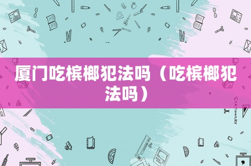 廈門(mén)吃檳榔犯法嗎（吃檳榔犯法嗎）