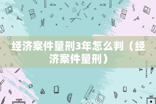 經濟案件量刑3年怎么判（經濟案件量刑）