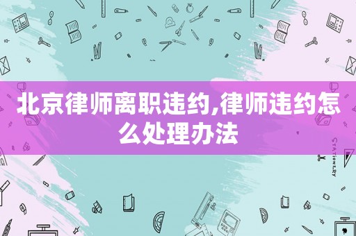 北京律師離職違約,律師違約怎么處理辦法