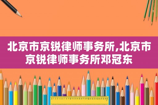 北京市京銳律師事務(wù)所,北京市京銳律師事務(wù)所鄧冠東