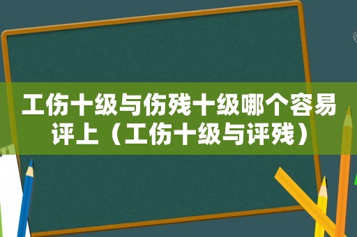 工傷十級與傷殘十級哪個容易評上（工傷十級與評殘）