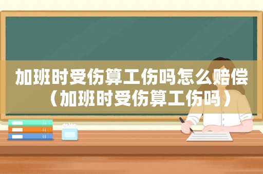 加班時受傷算工傷嗎怎么賠償（加班時受傷算工傷嗎）