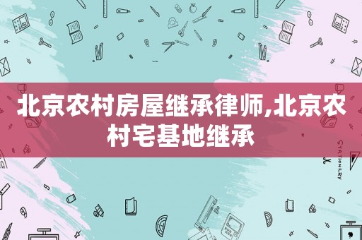 北京農村房屋繼承律師,北京農村宅基地繼承