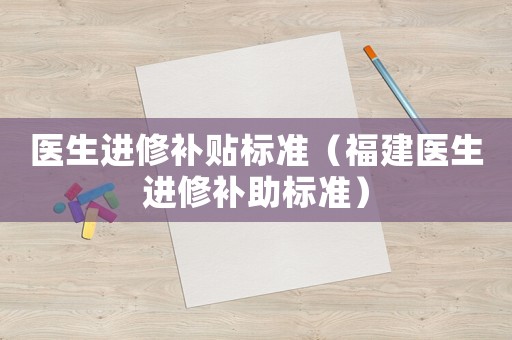 醫生進修補貼標準（福建醫生進修補助標準）