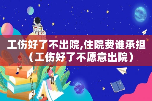 工傷好了不出院,住院費誰承擔（工傷好了不愿意出院）