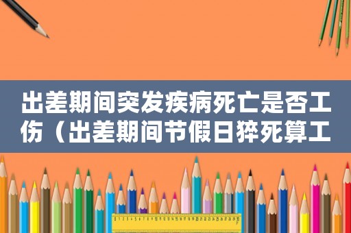 出差期間突發疾病死亡是否工傷（出差期間節假日猝死算工傷嗎）