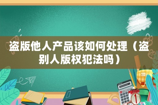 盜版他人產(chǎn)品該如何處理（盜別人版權(quán)犯法嗎）