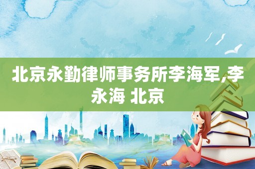 北京永勤律師事務所李海軍,李永海 北京