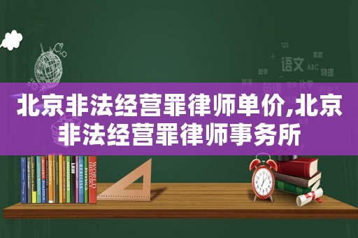 北京非法經營罪律師單價,北京非法經營罪律師事務所