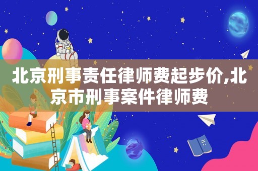 北京刑事責任律師費起步價,北京市刑事案件律師費
