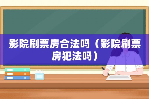 影院刷票房合法嗎（影院刷票房犯法嗎）