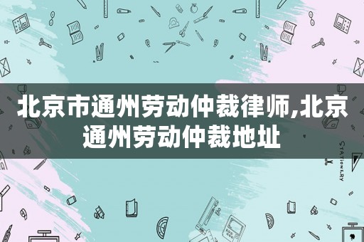 北京市通州勞動仲裁律師,北京通州勞動仲裁地址