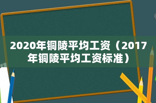 2020年銅陵平均工資（2017年銅陵平均工資標(biāo)準(zhǔn)）