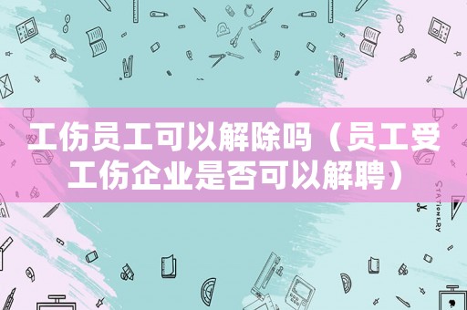 工傷員工可以解除嗎（員工受工傷企業是否可以解聘）