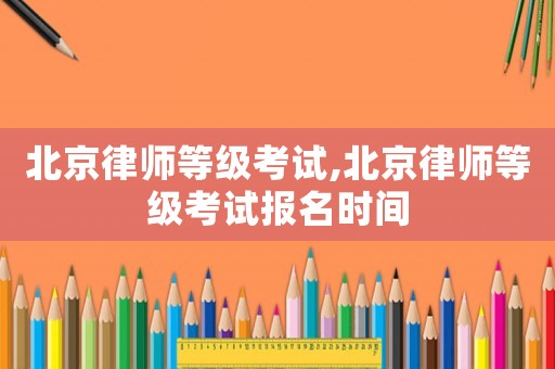 北京律師等級考試,北京律師等級考試報名時間