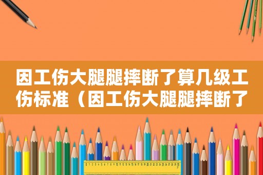 因工傷大腿腿摔斷了算幾級工傷標準（因工傷大腿腿摔斷了算幾級工傷）