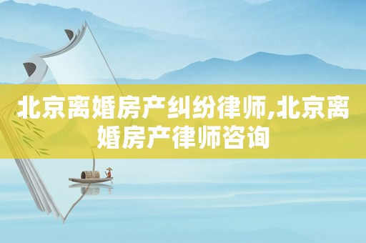 北京離婚房產(chǎn)糾紛律師,北京離婚房產(chǎn)律師咨詢