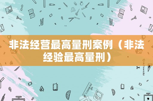 非法經(jīng)營最高量刑案例（非法經(jīng)驗最高量刑）