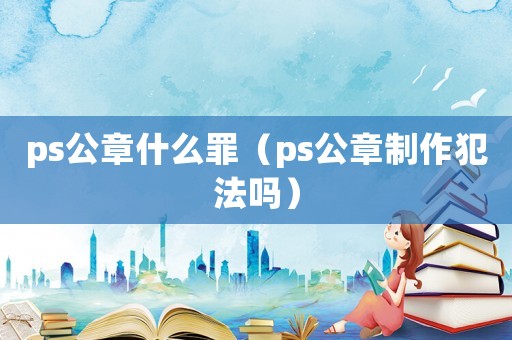 ps公章什么罪（ps公章制作犯法嗎）