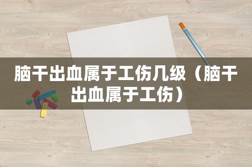 腦干出血屬于工傷幾級（腦干出血屬于工傷）