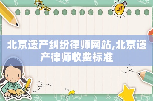 北京遺產糾紛律師網站,北京遺產律師收費標準