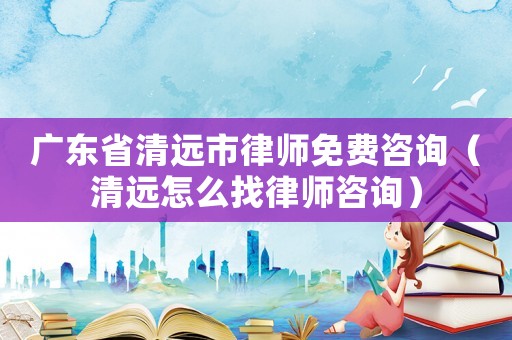 廣東省清遠市律師免費咨詢（清遠怎么找律師咨詢）