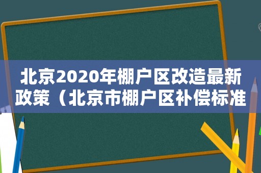 北京2020年棚戶區改造最新政策（北京市棚戶區補償標準）