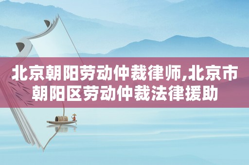 北京朝陽勞動仲裁律師,北京市朝陽區(qū)勞動仲裁法律援助