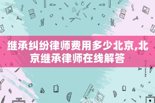 繼承糾紛律師費用多少北京,北京繼承律師在線解答