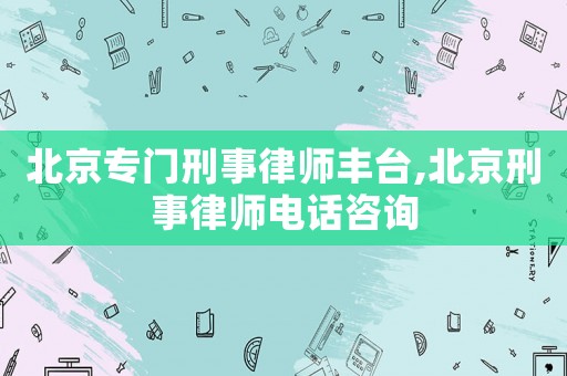 北京專門刑事律師豐臺,北京刑事律師電話咨詢