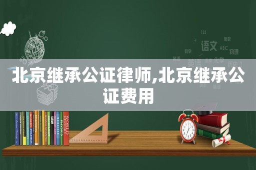 北京繼承公證律師,北京繼承公證費(fèi)用
