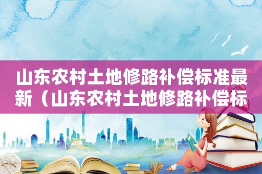 山東農(nóng)村土地修路補(bǔ)償標(biāo)準(zhǔn)最新（山東農(nóng)村土地修路補(bǔ)償標(biāo)準(zhǔn)）
