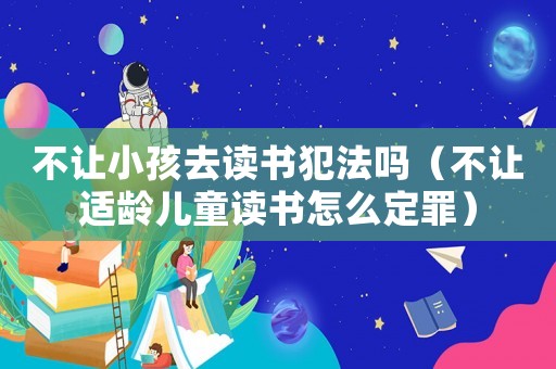 不讓小孩去讀書犯法嗎（不讓適齡兒童讀書怎么定罪）