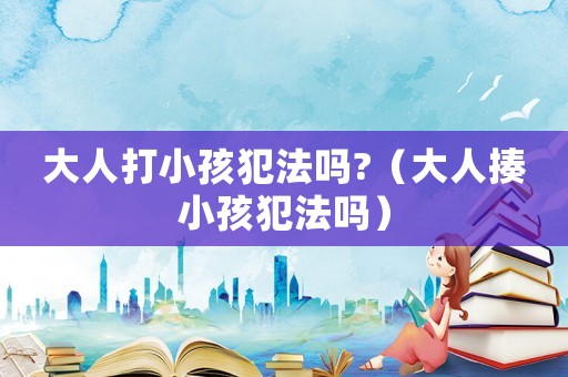 大人打小孩犯法嗎?（大人揍小孩犯法嗎）