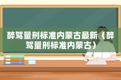 醉駕量刑標準內蒙古最新（醉駕量刑標準內蒙古）