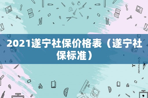 2021遂寧社保價格表（遂寧社保標準）