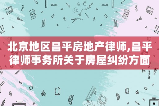 北京地區昌平房地產律師,昌平律師事務所關于房屋糾紛方面的律師