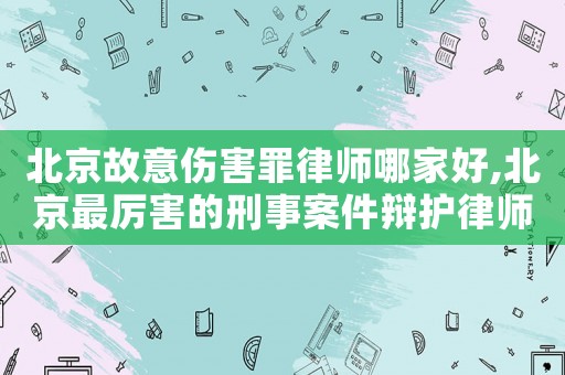 北京故意傷害罪律師哪家好,北京最厲害的刑事案件辯護律師