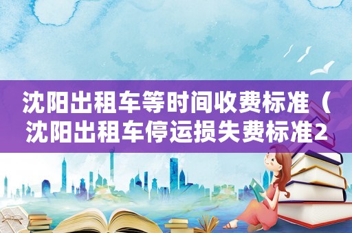 沈陽出租車等時間收費標(biāo)準(zhǔn)（沈陽出租車停運損失費標(biāo)準(zhǔn)270元）