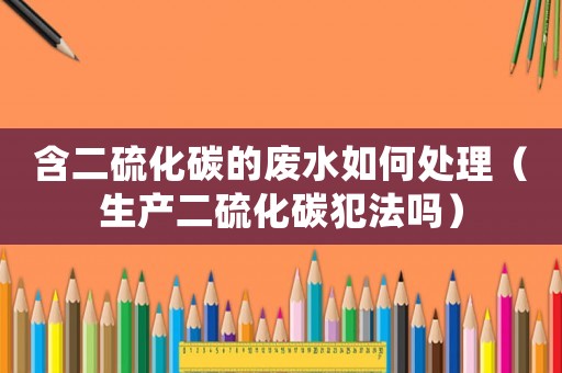 含二硫化碳的廢水如何處理（生產(chǎn)二硫化碳犯法嗎）