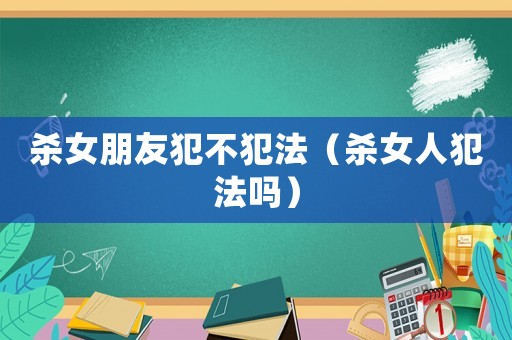 殺女朋友犯不犯法（殺女人犯法嗎）