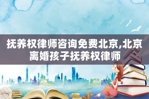 撫養權律師咨詢免費北京,北京離婚孩子撫養權律師
