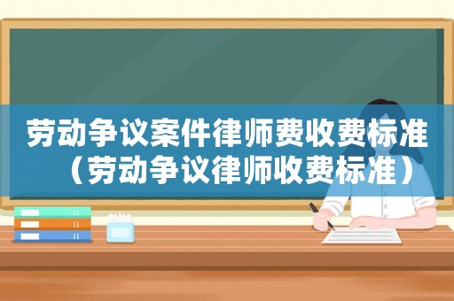 勞動爭議案件律師費收費標準（勞動爭議律師收費標準）