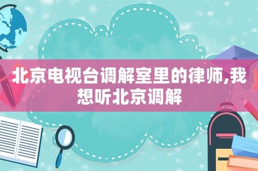 北京電視臺調解室里的律師,我想聽北京調解