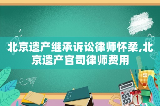 北京遺產繼承訴訟律師懷柔,北京遺產官司律師費用