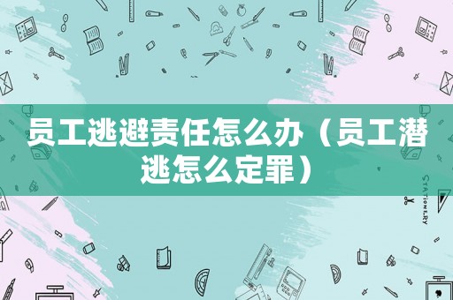 員工逃避責(zé)任怎么辦（員工潛逃怎么定罪）